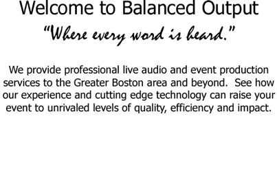 Welcome to Balanced Output Where every word is heard.  We provide professional live audio and event production services to the Greater Boston area and beyond.  See how our experience and cutting edge technology can raise your event to unrivaled levels of quality, efficiency and impact.     